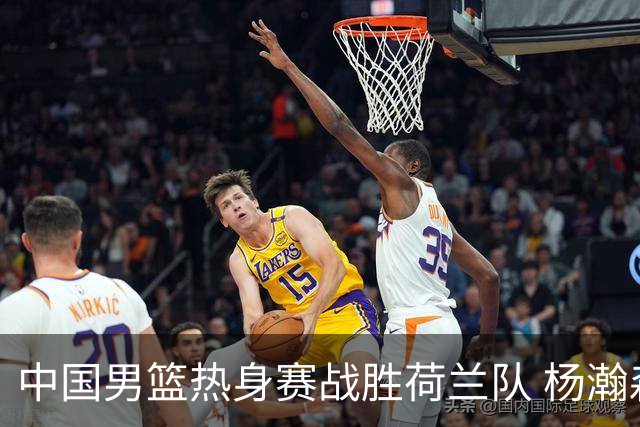 中国男篮热身赛战胜荷兰队 杨瀚森回归首秀得7分