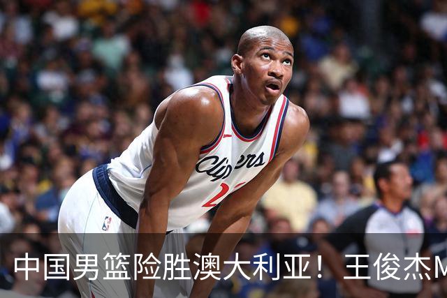 中国男篮险胜澳大利亚！王俊杰MVP，崔永熙证明自己，防守尖兵备受质疑，或被DNP！
