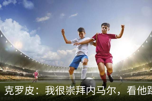克罗皮：我很崇拜内马尔，看他踢球简直不可思议
