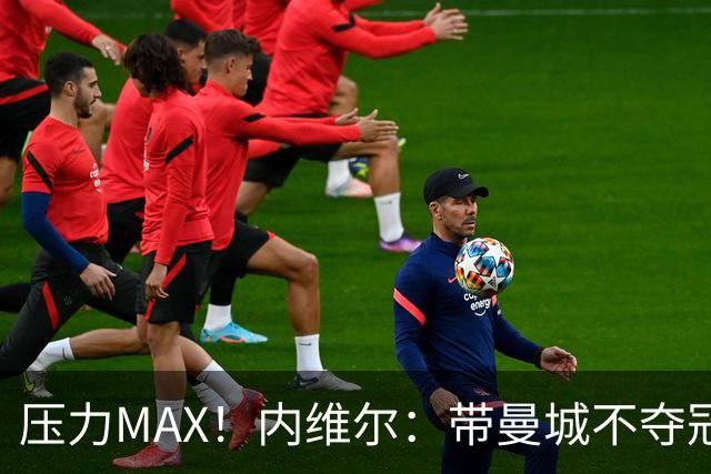 压力MAX！内维尔：带曼城不夺冠就无法接受，兵强马壮马帅得用好