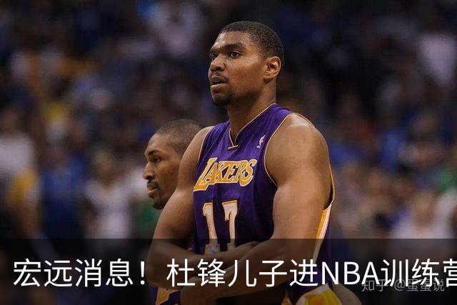 宏远消息！杜锋儿子进NBA训练营 广东新星试训辽宁 王少杰900万买断