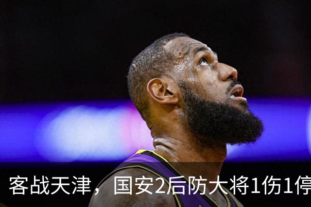 客战天津，国安2后防大将1伤1停，蒙哥马利或启用本土双中卫组合