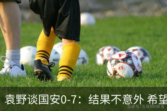 袁野谈国安0-7：结果不意外 希望小伙子记住差距