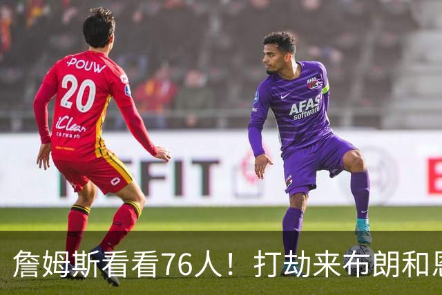 詹姆斯看看76人！打劫来布朗&恩马VJ星光闪耀&有薪金空间 太契合