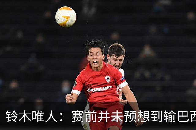 铃木唯人：赛前并未预想到输巴西 这次世界杯满是壮志未酬的遗憾