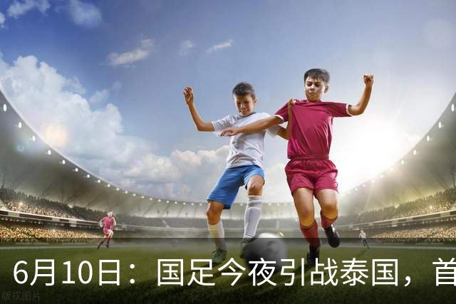 6月10日：国足今夜引战泰国，首发11人出炉！张玉宁+韦世豪领衔锋线，门将换人